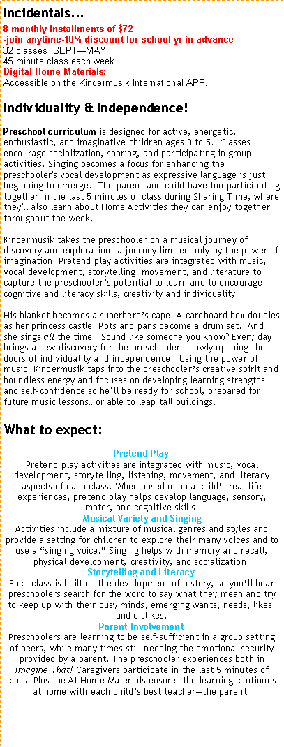 Text Box: Incidentals... 8 monthly installments of $72 -join anytime-10% discount for school yr in advance32 classes  SEPTMAY                45 minute class each week Digital Home Materials:  Accessible on the Kindermusik International APP. Individuality & Independence!
Preschool curriculum is designed for active, energetic, enthusiastic, and imaginative children ages 3 to 5.  Classes encourage socialization, sharing, and participating in group activities. Singing becomes a focus for enhancing the preschooler's vocal development as expressive language is just beginning to emerge.  The parent and child have fun participating together in the last 5 minutes of class during Sharing Time, where they'll also learn about Home Activities they can enjoy together throughout the week. Kindermusik takes the preschooler on a musical journey of discovery and explorationa journey limited only by the power of imagination. Pretend play activities are integrated with music, vocal development, storytelling, movement, and literature to capture the preschoolers potential to learn and to encourage cognitive and literacy skills, creativity and individuality.   

His blanket becomes a superheros cape. A cardboard box doubles as her princess castle. Pots and pans become a drum set.  And she sings all the time.  Sound like someone you know? Every day brings a new discovery for the preschoolerslowly opening the doors of individuality and independence.  Using the power of music, Kindermusik taps into the preschoolers creative spirit and boundless energy and focuses on developing learning strengths and self-confidence so hell be ready for school, prepared for future music lessonsor able to leap tall buildings. 

What to expect:
Pretend PlayPretend play activities are integrated with music, vocal development, storytelling, listening, movement, and literacy aspects of each class. When based upon a childs real life experiences, pretend play helps develop language, sensory, motor, and cognitive skills.
Musical Variety and SingingActivities include a mixture of musical genres and styles and provide a setting for children to explore their many voices and to use a singing voice. Singing helps with memory and recall, physical development, creativity, and socialization. 
Storytelling and LiteracyEach class is built on the development of a story, so youll hear preschoolers search for the word to say what they mean and try to keep up with their busy minds, emerging wants, needs, likes, and dislikes.
Parent InvolvementPreschoolers are learning to be self-sufficient in a group setting of peers, while many times still needing the emotional security provided by a parent. The preschooler experiences both in Imagine That! Caregivers participate in the last 5 minutes of class. Plus the At Home Materials ensures the learning continues at home with each childs best teacherthe parent!