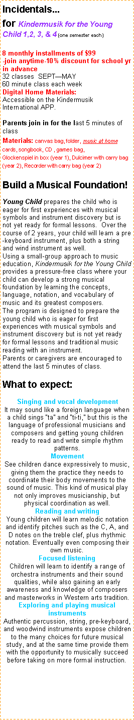 Text Box: Incidentals...   for Kindermusik for the Young Child 1,2, 3, & 4 (one semester each)8 monthly installments of $99 -join anytime-10% discount for school yr in advance32 classes  SEPTMAY                60 minute class each weekDigital Home Materials:  Accessible on the Kindermusik International APP. 
Parents join in for the last 5 minutes of classMaterials: canvas bag, folder, music at home cards, songbook, CD , games bag,Glockenspiel in box (year 1), Dulcimer with carry bag (year 2), Recorder with carry bag (year 2)Build a Musical Foundation!
Young Child prepares the child who is eager for first experiences with musical symbols and instrument discovery but is not yet ready for formal lessons.  Over the course of 2 years, your child will learn a pre-keyboard instrument, plus both a string and wind instrument as well.Using a small-group approach to music education, Kindermusik for the Young Child provides a pressure-free class where your child can develop a strong musical foundation by learning the concepts, language, notation, and vocabulary of music and its greatest composers.The program is designed to prepare the young child who is eager for first experiences with musical symbols and instrument discovery but is not yet ready for formal lessons and traditional music reading with an instrument. Parents or caregivers are encouraged to attend the last 5 minutes of class. 
What to expect:
Singing and vocal developmentIt may sound like a foreign language when a child sings ta and ti-ti, but this is the language of professional musicians and composers and getting young children ready to read and write simple rhythm patterns. 
MovementSee children dance expressively to music, giving them the practice they needs to coordinate their body movements to the sound of music. This kind of musical play not only improves musicianship, but physical coordination as well. 
Reading and writingYoung children will learn melodic notation and identify pitches such as the C, A, and D notes on the treble clef, plus rhythmic notation. Eventually even composing their own music.
Focused listeningChildren will learn to identify a range of orchestra instruments and their sound qualities, while also gaining an early awareness and knowledge of composers and masterworks in Western arts tradition.
Exploring and playing musical instrumentsAuthentic percussion, string, pre-keyboard, and woodwind instruments expose children to the many choices for future musical study, and at the same time provide them with the opportunity to musically succeed before taking on more formal instruction.
