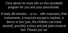 Text Box: Click above for more info on this wonderful program for you and your preschooler.  A lively 40-minutes ...or so... with musicians, their instruments, a musical concept to explore, a dance or two (yes, the children can move around), possibly a story and just plain musical fun!  Please join us!