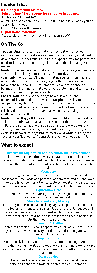 Text Box: Incidentals... 8 monthly installments of $72 -join anytime-10% discount for school yr in advance32 classes  SEPTMAY                45 minute class each week ...  bump up to next level when you and your child are ready
Up to 12 babies with parentsDigital Home Materials:  Accessible on the Kindermusik International APP. On The Go!Toddler class reflects the emotional foundations of school readiness and the latest research on music and early childhood development. Kindermusik is a unique opportunity for parent and child to interact and learn together in an unhurried and joyful manner. Kindermusik encourages toddlers to uncover an engaging musical world while building confidence, self-control, and communications skills. Singing, imitating sounds, rhyming, and object identification foster language skills, while creative movement to various musical moods develops a sense of balance, timing, and spatial awareness. Listening and turn-taking encourage blossoming social skills.For the toddler, every day brings new discoveries and opportunities to explore the world.  Despite a display of independence, the 1.5 to 3 year old child still longs for the safety and security of parental closeness. During this time, toddlers still relishes the comfort of the familiar while also seeking the challenge of something new.Kindermusik Wiggle & Grow encourages children to be creative, to initiate their own ideas and to respond in their own ways, while the parents active participation gives the toddlers the security they need. Playing instruments, singing, moving, and exploring uncover an engaging musical world while building the toddlers confidence, self-control, and communications skills.    What to expect:
Instrument exploration and ensemble skill development Children will explore the physical characteristics and sounds of age-appropriate instruments which will eventually lead them to discover their potential for beat, rhythm, melody, and ensemble playing.  
Vocal play Through vocal play, toddlers learn to form vowels and consonants, say words and phrases, and imitate rhythm and vocal inflection. In Kindermusik Wiggle & Grow, vocal play is presented within the context of songs, chants, and activities done in class.
Exploration Time Children will love discovering specially designed instruments, textures, sounds, and movements.
Story time and early literacy Listening to stories enhances language and speech development and fosters awareness of sounds, teaches use of language, and sends the message that words and symbols have meaning. The same experiences that help toddlers learn to read a book also help them learn to read music.  
Movement Activities Each class provides various opportunities for movement such as synchronized movement, group dances and circle games, and even expressive movement.
Together Time Kindermusik is the essence of quality time, allowing parents to make the most of the fleeting toddler years, giving them the time and the tools to make music and memories together in class and at home.
Expert advice A Kindermusik educator explains how the musically based activities enhance a toddlers complete development.