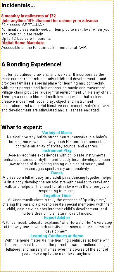 Text Box: Incidentals... 8 monthly installments of $72 -join anytime-10% discount for school yr in advance32 classes  SEPTMAY                45 minute class each week ...  bump up to next level when you and your child are ready
Up to 12 babies with parentsDigital Home Materials:  Accessible on the Kindermusik International APP. A Bonding Experience!
. . . for lap babies, crawlers, and walkers. It incorporates the most current research on early childhood development ...and provides families a special place for learning and connecting with other parents and babies through music and movement. Village class provides a delightful environment unlike any other. Through a unique blend of multi-level activities that include creative movement, vocal play, object and instrument exploration, and a colorful literature component, babys growth and development are stimulated and all senses engaged. What to expect:Variety of Music Musical diversity builds strong neural networks in a babys forming mind, which is why each Kindermusik semester contains an array of styles, sounds, and genres.
Instrument Play Age-appropriate experiences with child-safe instruments enhance a sense of rhythm and steady beat, develops a keen awareness of the distinguishing qualities of sound, and encourages spontaneity and creativity.
Dance A classroom full of baby and adult pairs dancing together helps a little body develop the muscle strength needed to crawl and walk and helps a little heart to fall in love with the sheer joy of responding to music.
Together TimeA Kindermusik class is truly the essence of quality time, offering the parent a place to create special memories with their child, gain new insights into their childs development, and nurture their childs natural love of music.
Expert AdviceA Kindermusik Educator explains what-to-watch-for every step of the way and how each activity enhances a childs complete development.
Learning Continues at HomeWith the home materials, the learning continues at home with the childs best teacherthe parent! Learn countless songs, lullabies, and nursery rhymes over the course of the school year.  Move up to the next level anytime.