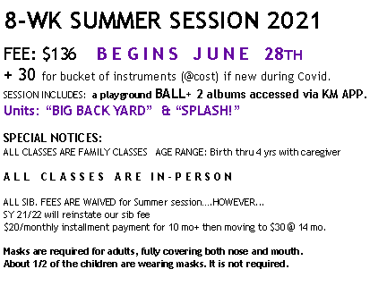 Text Box: 8-WK SUMMER SESSION 2021 FEE: $136    B E G I N S   J U N E   28TH+ 30 for bucket of instruments (@cost) if new during Covid.SESSION INCLUDES:  a playground BALL+ 2 albums accessed via KM APP.Units: BIG BACK YARD  & SPLASH!SPECIAL NOTICES:ALL CLASSES ARE FAMILY CLASSES   AGE RANGE: Birth thru 4 yrs with caregiver ALL CLASSES ARE IN-PERSONALL SIB. FEES ARE WAIVED for Summer session.HOWEVER...SY 21/22 will reinstate our sib fee $20/monthly installment payment for 10 mo+ then moving to $30 @ 14 mo.Masks are required for adults, fully covering both nose and mouth.  About 1/2 of the children are wearing masks. It is not required.